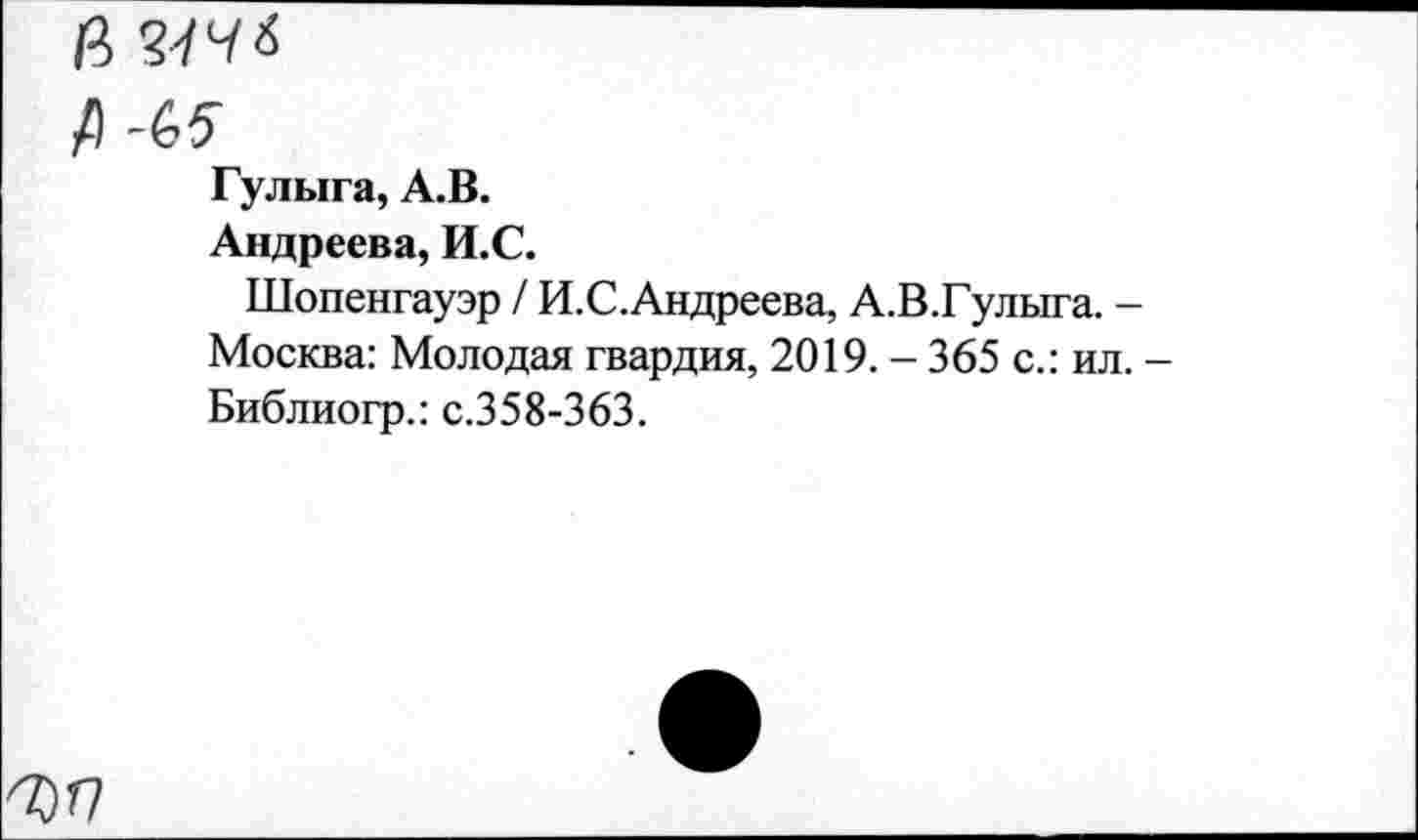 ﻿В
А -(,5
Гулыга, А.В.
Андреева, И.С.
Шопенгауэр / И.С.Андреева, А.В.Гулыга. -Москва: Молодая гвардия, 2019. - 365 с.: ил. -Библиогр.: с.358-363.
7) П